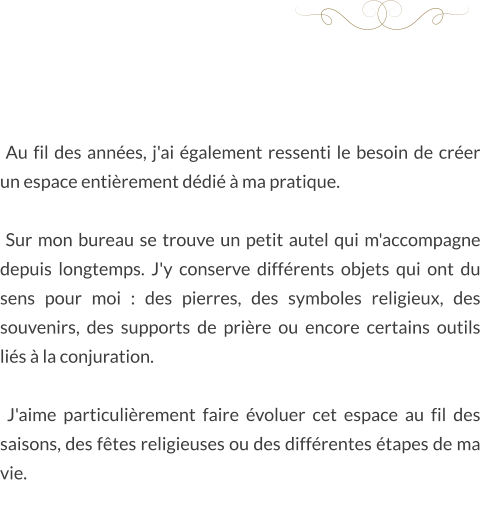 Au fil des années, j'ai également ressenti le besoin de créer un espace entièrement dédié à ma pratique.   Sur mon bureau se trouve un petit autel qui m'accompagne depuis longtemps. J'y conserve différents objets qui ont du sens pour moi : des pierres, des symboles religieux, des souvenirs, des supports de prière ou encore certains outils liés à la conjuration.   J'aime particulièrement faire évoluer cet espace au fil des saisons, des fêtes religieuses ou des différentes étapes de ma vie.