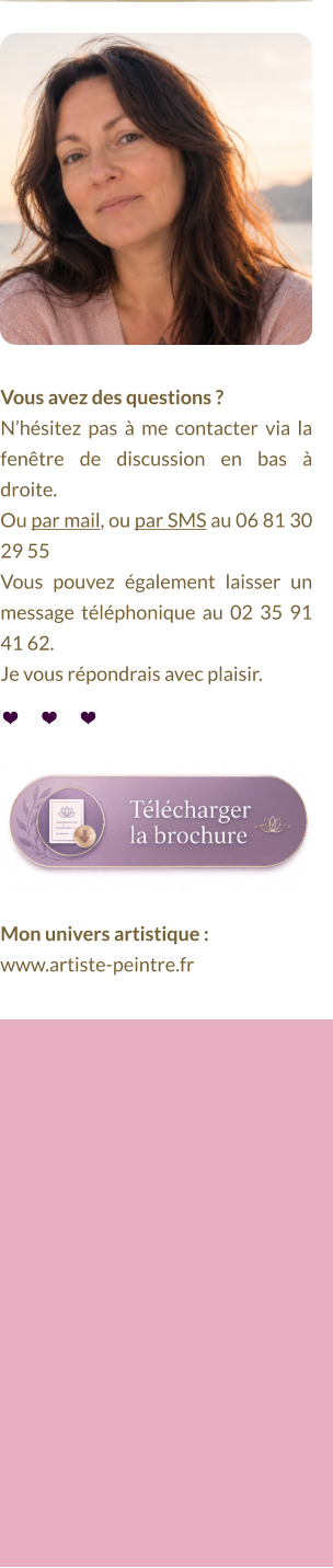 Vous avez des questions ?  N’hésitez pas à me contacter via la fenêtre de discussion en bas à droite.  Ou par mail, ou par SMS au 06 81 30 29 55 Vous pouvez également laisser un message téléphonique au 02 35 91 41 62. Je vous répondrais avec plaisir. Mon univers artistique :  www.artiste-peintre.fr