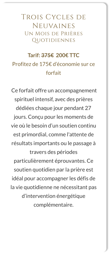 Trois Cycles de Neuvaines Un Mois de Prières Quotidiennes  Tarif: 375€  200€ TTC Profitez de 175€ d’économie sur ce forfait   Ce forfait offre un accompagnement spirituel intensif, avec des prières dédiées chaque jour pendant 27 jours. Conçu pour les moments de vie où le besoin d’un soutien continu est primordial, comme l'attente de résultats importants ou le passage à travers des périodes particulièrement éprouvantes. Ce soutien quotidien par la prière est idéal pour accompagner les défis de la vie quotidienne ne nécessitant pas d’intervention énergétique complémentaire.
