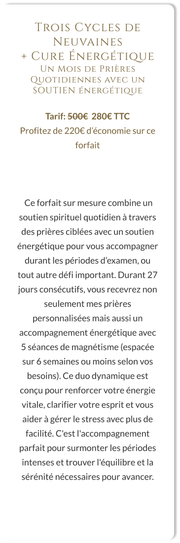 Trois Cycles de Neuvaines  + Cure Énergétique Un Mois de Prières Quotidiennes avec un SOUTIEN énergétique  Tarif: 500€  280€ TTC Profitez de 220€ d’économie sur ce forfait     Ce forfait sur mesure combine un soutien spirituel quotidien à travers des prières ciblées avec un soutien énergétique pour vous accompagner durant les périodes d’examen, ou tout autre défi important. Durant 27 jours consécutifs, vous recevrez non seulement mes prières personnalisées mais aussi un accompagnement énergétique avec 5 séances de magnétisme (espacée sur 6 semaines ou moins selon vos besoins). Ce duo dynamique est conçu pour renforcer votre énergie vitale, clarifier votre esprit et vous aider à gérer le stress avec plus de facilité. C'est l'accompagnement parfait pour surmonter les périodes intenses et trouver l'équilibre et la sérénité nécessaires pour avancer.