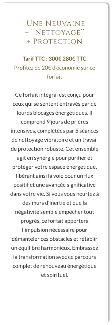 Une Neuvaine  + ‘’Nettoyage’’  + Protection  Tarif TTC : 300€ 280€ TTC Profitez de 20€ d’économie sur ce forfait  Ce forfait intégral est conçu pour ceux qui se sentent entravés par de lourds blocages énergétiques. Il comprend 9 jours de prières intensives, complétées par 5 séances de nettoyage vibratoire et un travail de protection robuste. Cet ensemble agit en synergie pour purifier et protéger votre espace énergétique, libérant ainsi la voie pour un flux positif et une avancée significative dans votre vie. Si vous vous heurtez à des murs d'inertie et que la négativité semble empêcher tout progrès, ce forfait apportera l'impulsion nécessaire pour démanteler ces obstacles et rétablir un équilibre harmonieux. Embrassez la transformation avec ce parcours complet de renouveau énergétique et spirituel.