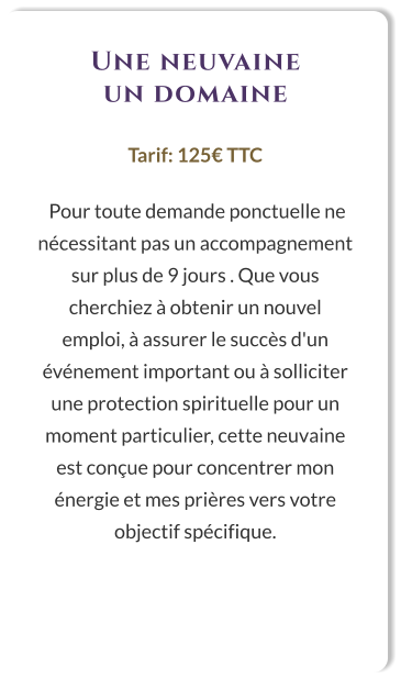 Une neuvaine un domaine  Tarif: 125€ TTC   Pour toute demande ponctuelle ne nécessitant pas un accompagnement sur plus de 9 jours . Que vous cherchiez à obtenir un nouvel emploi, à assurer le succès d'un événement important ou à solliciter une protection spirituelle pour un moment particulier, cette neuvaine est conçue pour concentrer mon énergie et mes prières vers votre objectif spécifique.