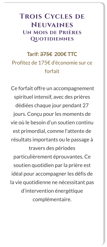 Trois Cycles de Neuvaines Un Mois de Prières Quotidiennes  Tarif: 375€  200€ TTC Profitez de 175€ d’économie sur ce forfait   Ce forfait offre un accompagnement spirituel intensif, avec des prières dédiées chaque jour pendant 27 jours. Conçu pour les moments de vie où le besoin d’un soutien continu est primordial, comme l'attente de résultats importants ou le passage à travers des périodes particulièrement éprouvantes. Ce soutien quotidien par la prière est idéal pour accompagner les défis de la vie quotidienne ne nécessitant pas d’intervention énergétique complémentaire.