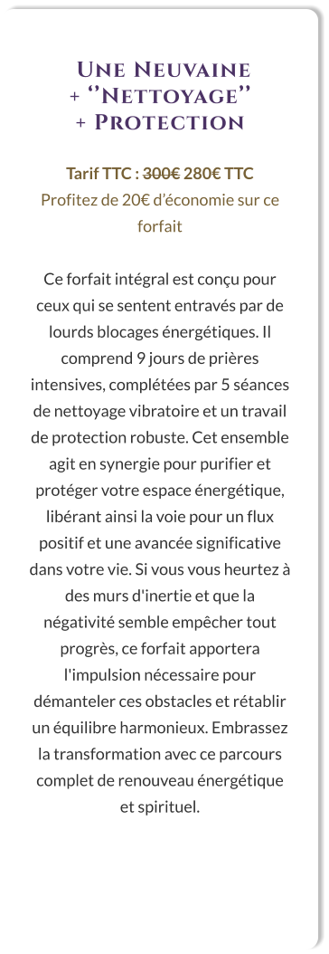 Une Neuvaine  + ‘’Nettoyage’’  + Protection  Tarif TTC : 300€ 280€ TTC Profitez de 20€ d’économie sur ce forfait  Ce forfait intégral est conçu pour ceux qui se sentent entravés par de lourds blocages énergétiques. Il comprend 9 jours de prières intensives, complétées par 5 séances de nettoyage vibratoire et un travail de protection robuste. Cet ensemble agit en synergie pour purifier et protéger votre espace énergétique, libérant ainsi la voie pour un flux positif et une avancée significative dans votre vie. Si vous vous heurtez à des murs d'inertie et que la négativité semble empêcher tout progrès, ce forfait apportera l'impulsion nécessaire pour démanteler ces obstacles et rétablir un équilibre harmonieux. Embrassez la transformation avec ce parcours complet de renouveau énergétique et spirituel.