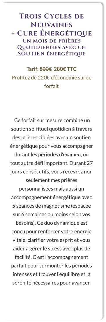 Trois Cycles de Neuvaines  + Cure Énergétique Un Mois de Prières Quotidiennes avec un SOUTIEN énergétique  Tarif: 500€  280€ TTC Profitez de 220€ d’économie sur ce forfait     Ce forfait sur mesure combine un soutien spirituel quotidien à travers des prières ciblées avec un soutien énergétique pour vous accompagner durant les périodes d’examen, ou tout autre défi important. Durant 27 jours consécutifs, vous recevrez non seulement mes prières personnalisées mais aussi un accompagnement énergétique avec 5 séances de magnétisme (espacée sur 6 semaines ou moins selon vos besoins). Ce duo dynamique est conçu pour renforcer votre énergie vitale, clarifier votre esprit et vous aider à gérer le stress avec plus de facilité. C'est l'accompagnement parfait pour surmonter les périodes intenses et trouver l'équilibre et la sérénité nécessaires pour avancer.