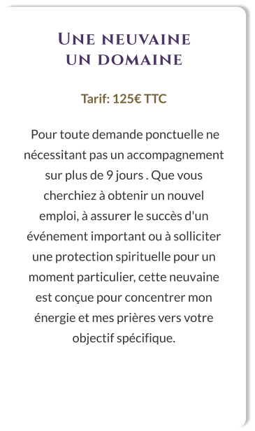 Une neuvaine un domaine  Tarif: 125€ TTC   Pour toute demande ponctuelle ne nécessitant pas un accompagnement sur plus de 9 jours . Que vous cherchiez à obtenir un nouvel emploi, à assurer le succès d'un événement important ou à solliciter une protection spirituelle pour un moment particulier, cette neuvaine est conçue pour concentrer mon énergie et mes prières vers votre objectif spécifique.