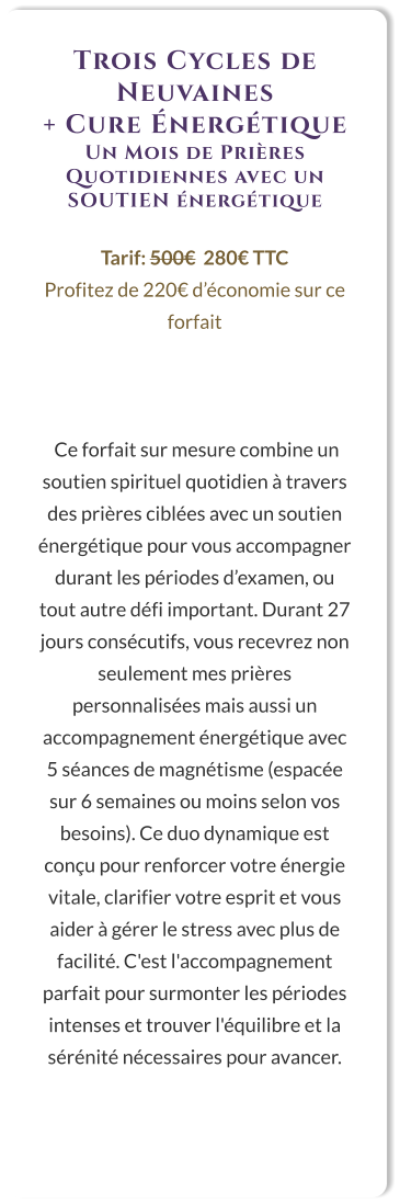 Trois Cycles de Neuvaines  + Cure Énergétique Un Mois de Prières Quotidiennes avec un SOUTIEN énergétique  Tarif: 500€  280€ TTC Profitez de 220€ d’économie sur ce forfait     Ce forfait sur mesure combine un soutien spirituel quotidien à travers des prières ciblées avec un soutien énergétique pour vous accompagner durant les périodes d’examen, ou tout autre défi important. Durant 27 jours consécutifs, vous recevrez non seulement mes prières personnalisées mais aussi un accompagnement énergétique avec 5 séances de magnétisme (espacée sur 6 semaines ou moins selon vos besoins). Ce duo dynamique est conçu pour renforcer votre énergie vitale, clarifier votre esprit et vous aider à gérer le stress avec plus de facilité. C'est l'accompagnement parfait pour surmonter les périodes intenses et trouver l'équilibre et la sérénité nécessaires pour avancer.