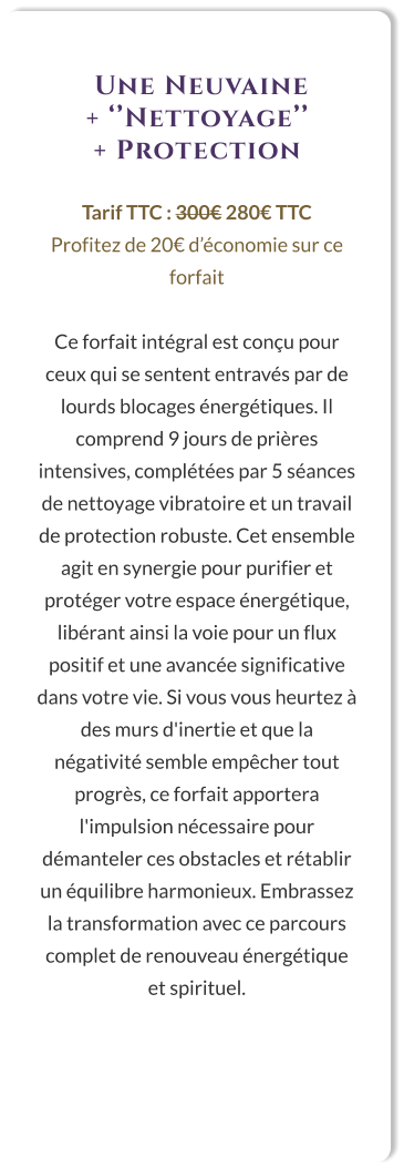 Une Neuvaine  + ‘’Nettoyage’’  + Protection  Tarif TTC : 300€ 280€ TTC Profitez de 20€ d’économie sur ce forfait  Ce forfait intégral est conçu pour ceux qui se sentent entravés par de lourds blocages énergétiques. Il comprend 9 jours de prières intensives, complétées par 5 séances de nettoyage vibratoire et un travail de protection robuste. Cet ensemble agit en synergie pour purifier et protéger votre espace énergétique, libérant ainsi la voie pour un flux positif et une avancée significative dans votre vie. Si vous vous heurtez à des murs d'inertie et que la négativité semble empêcher tout progrès, ce forfait apportera l'impulsion nécessaire pour démanteler ces obstacles et rétablir un équilibre harmonieux. Embrassez la transformation avec ce parcours complet de renouveau énergétique et spirituel.