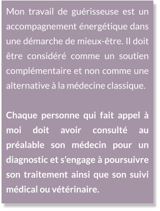 Mon travail de guérisseuse est un accompagnement énergétique dans une démarche de mieux-être. Il doit être considéré comme un soutien complémentaire et non comme une alternative à la médecine classique.  Chaque personne qui fait appel à moi doit avoir consulté au préalable son médecin pour un diagnostic et s'engage à poursuivre son traitement ainsi que son suivi médical ou vétérinaire.