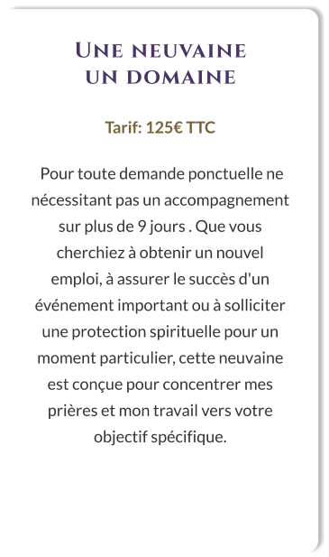 Une neuvaine un domaine  Tarif: 125€ TTC   Pour toute demande ponctuelle ne nécessitant pas un accompagnement sur plus de 9 jours . Que vous cherchiez à obtenir un nouvel emploi, à assurer le succès d'un événement important ou à solliciter une protection spirituelle pour un moment particulier, cette neuvaine est conçue pour concentrer mes prières et mon travail vers votre objectif spécifique.