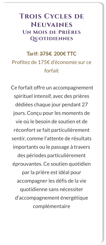 Trois Cycles de Neuvaines Un Mois de Prières Quotidiennes  Tarif: 375€  200€ TTC Profitez de 175€ d’économie sur ce forfait   Ce forfait offre un accompagnement spirituel intensif, avec des prières dédiées chaque jour pendant 27 jours. Conçu pour les moments de vie où le besoin de soutien et de réconfort se fait particulièrement sentir, comme l'attente de résultats importants ou le passage à travers des périodes particulièrement éprouvantes. Ce soutien quotidien par la prière est idéal pour accompagner les défis de la vie quotidienne sans nécessiter d’accompagnement énergétique complémentaire