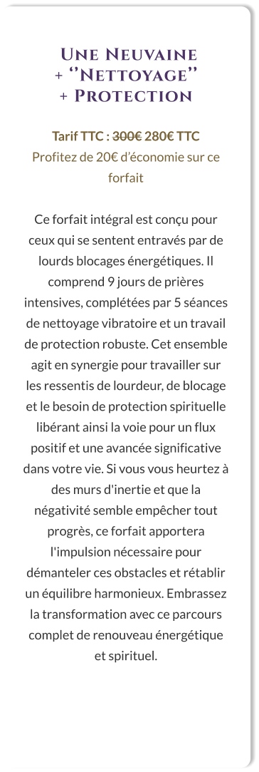 Une Neuvaine  + ‘’Nettoyage’’  + Protection  Tarif TTC : 300€ 280€ TTC Profitez de 20€ d’économie sur ce forfait  Ce forfait intégral est conçu pour ceux qui se sentent entravés par de lourds blocages énergétiques. Il comprend 9 jours de prières intensives, complétées par 5 séances de nettoyage vibratoire et un travail de protection robuste. Cet ensemble agit en synergie pour travailler sur les ressentis de lourdeur, de blocage et le besoin de protection spirituelle libérant ainsi la voie pour un flux positif et une avancée significative dans votre vie. Si vous vous heurtez à des murs d'inertie et que la négativité semble empêcher tout progrès, ce forfait apportera l'impulsion nécessaire pour démanteler ces obstacles et rétablir un équilibre harmonieux. Embrassez la transformation avec ce parcours complet de renouveau énergétique et spirituel.