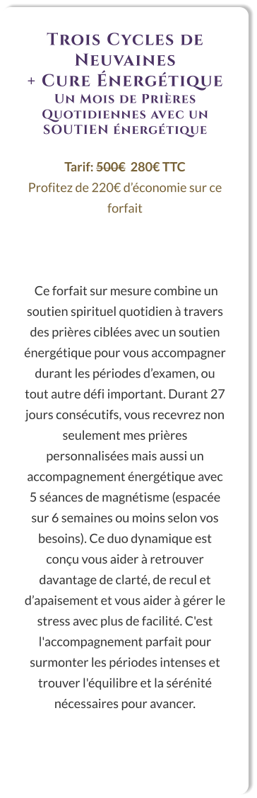 Trois Cycles de Neuvaines  + Cure Énergétique Un Mois de Prières Quotidiennes avec un SOUTIEN énergétique  Tarif: 500€  280€ TTC Profitez de 220€ d’économie sur ce forfait     Ce forfait sur mesure combine un soutien spirituel quotidien à travers des prières ciblées avec un soutien énergétique pour vous accompagner durant les périodes d’examen, ou tout autre défi important. Durant 27 jours consécutifs, vous recevrez non seulement mes prières personnalisées mais aussi un accompagnement énergétique avec 5 séances de magnétisme (espacée sur 6 semaines ou moins selon vos besoins). Ce duo dynamique est conçu vous aider à retrouver davantage de clarté, de recul et d’apaisement et vous aider à gérer le stress avec plus de facilité. C'est l'accompagnement parfait pour surmonter les périodes intenses et trouver l'équilibre et la sérénité nécessaires pour avancer.