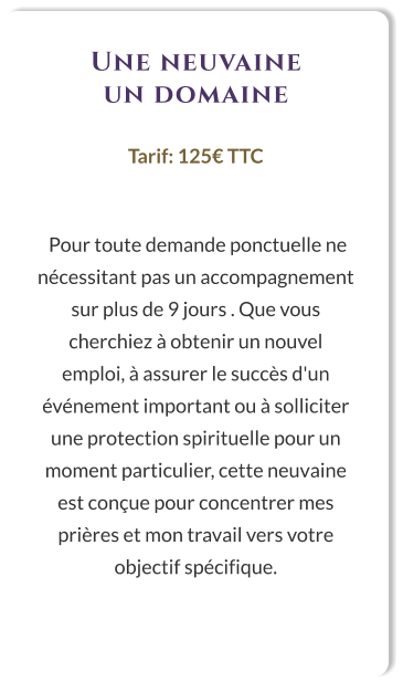 Une neuvaine un domaine  Tarif: 125€ TTC    Pour toute demande ponctuelle ne nécessitant pas un accompagnement sur plus de 9 jours . Que vous cherchiez à obtenir un nouvel emploi, à assurer le succès d'un événement important ou à solliciter une protection spirituelle pour un moment particulier, cette neuvaine est conçue pour concentrer mes prières et mon travail vers votre objectif spécifique.