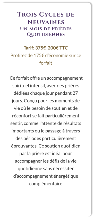 Trois Cycles de Neuvaines Un Mois de Prières Quotidiennes  Tarif: 375€  200€ TTC Profitez de 175€ d’économie sur ce forfait   Ce forfait offre un accompagnement spirituel intensif, avec des prières dédiées chaque jour pendant 27 jours. Conçu pour les moments de vie où le besoin de soutien et de réconfort se fait particulièrement sentir, comme l'attente de résultats importants ou le passage à travers des périodes particulièrement éprouvantes. Ce soutien quotidien par la prière est idéal pour accompagner les défis de la vie quotidienne sans nécessiter d’accompagnement énergétique complémentaire