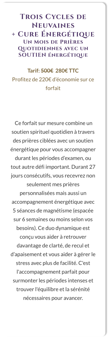 Trois Cycles de Neuvaines  + Cure Énergétique Un Mois de Prières Quotidiennes avec un SOUTIEN énergétique  Tarif: 500€  280€ TTC Profitez de 220€ d’économie sur ce forfait     Ce forfait sur mesure combine un soutien spirituel quotidien à travers des prières ciblées avec un soutien énergétique pour vous accompagner durant les périodes d’examen, ou tout autre défi important. Durant 27 jours consécutifs, vous recevrez non seulement mes prières personnalisées mais aussi un accompagnement énergétique avec 5 séances de magnétisme (espacée sur 6 semaines ou moins selon vos besoins). Ce duo dynamique est conçu vous aider à retrouver davantage de clarté, de recul et d’apaisement et vous aider à gérer le stress avec plus de facilité. C'est l'accompagnement parfait pour surmonter les périodes intenses et trouver l'équilibre et la sérénité nécessaires pour avancer.