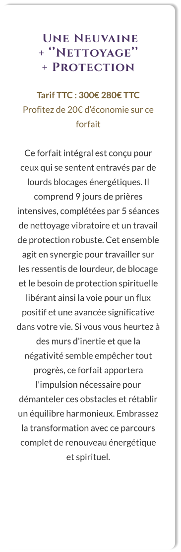 Une Neuvaine  + ‘’Nettoyage’’  + Protection  Tarif TTC : 300€ 280€ TTC Profitez de 20€ d’économie sur ce forfait  Ce forfait intégral est conçu pour ceux qui se sentent entravés par de lourds blocages énergétiques. Il comprend 9 jours de prières intensives, complétées par 5 séances de nettoyage vibratoire et un travail de protection robuste. Cet ensemble agit en synergie pour travailler sur les ressentis de lourdeur, de blocage et le besoin de protection spirituelle libérant ainsi la voie pour un flux positif et une avancée significative dans votre vie. Si vous vous heurtez à des murs d'inertie et que la négativité semble empêcher tout progrès, ce forfait apportera l'impulsion nécessaire pour démanteler ces obstacles et rétablir un équilibre harmonieux. Embrassez la transformation avec ce parcours complet de renouveau énergétique et spirituel.