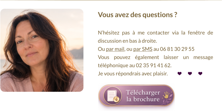 Vous avez des questions ?   N’hésitez pas à me contacter via la fenêtre de discussion en bas à droite.  Ou par mail, ou par SMS au 06 81 30 29 55 Vous pouvez également laisser un message téléphonique au 02 35 91 41 62. Je vous répondrais avec plaisir.